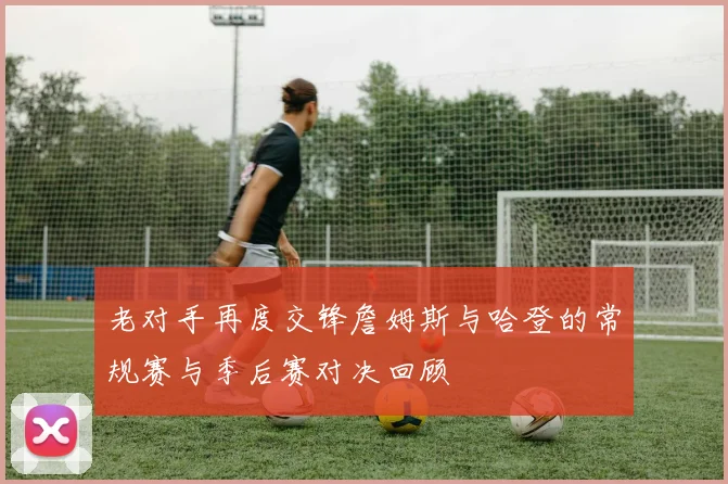 老对手再度交锋詹姆斯与哈登的常规赛与季后赛对决回顾