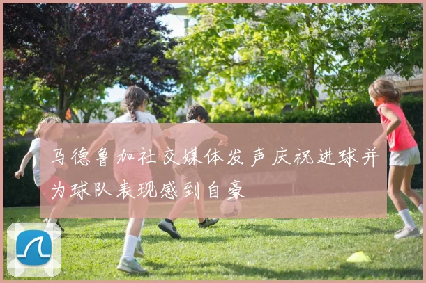 马德鲁加社交媒体发声庆祝进球并为球队表现感到自豪