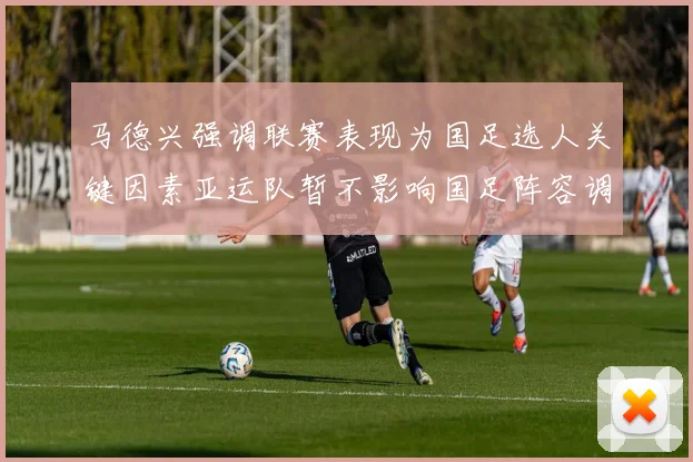 马德兴强调联赛表现为国足选人关键因素亚运队暂不影响国足阵容调整