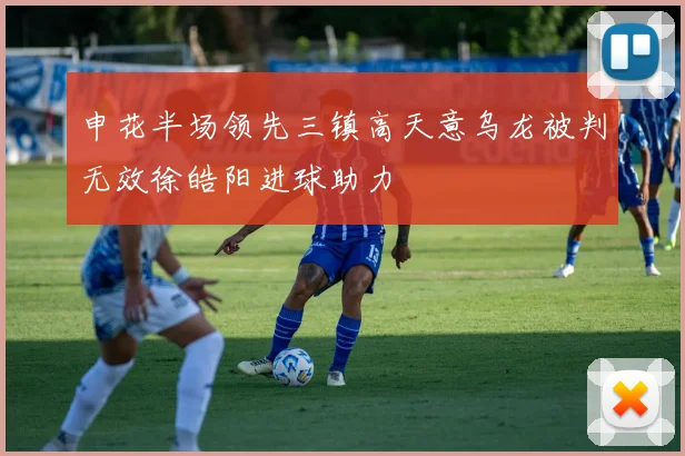 申花半场领先三镇高天意乌龙被判无效徐皓阳进球助力