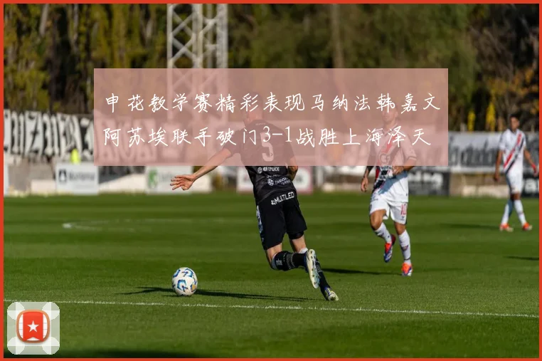 申花教学赛精彩表现马纳法韩嘉文阿苏埃联手破门3-1战胜上海泽天