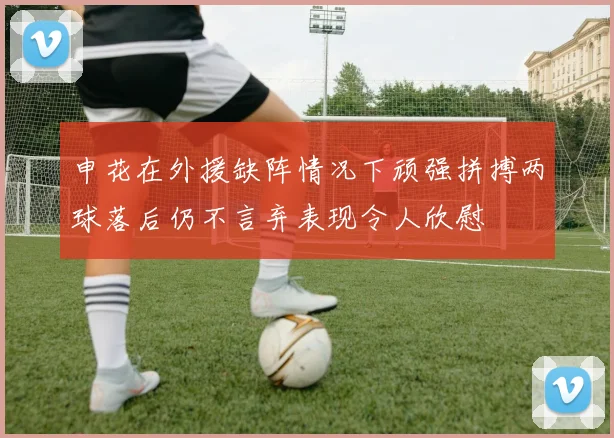 申花在外援缺阵情况下顽强拼搏两球落后仍不言弃表现令人欣慰