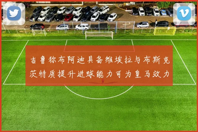 吉鲁称布阿迪具备维埃拉与布斯克茨特质提升进球能力可为皇马效力