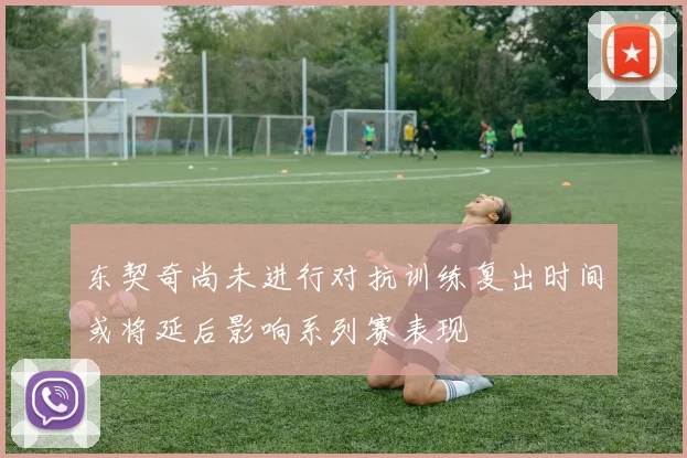 东契奇尚未进行对抗训练复出时间或将延后影响系列赛表现