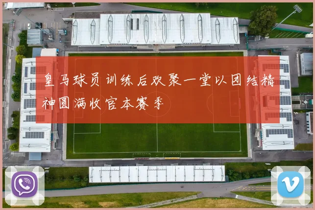 皇马球员训练后欢聚一堂以团结精神圆满收官本赛季