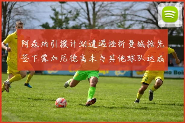 阿森纳引援计划遭遇挫折曼城抢先签下蒙加厄德高未与其他球队达成协议