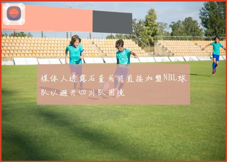 媒体人透露石奎或将直接加盟NBL球队以避开四川队困境