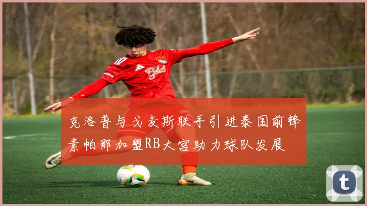克洛普与戈麦斯联手引进泰国前锋素帕那加盟RB大宫助力球队发展
