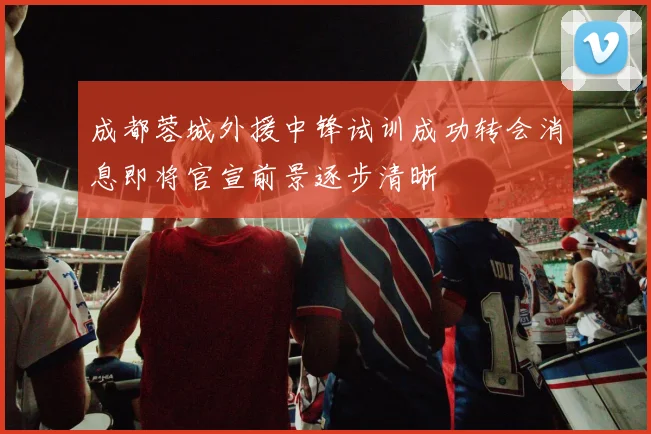 成都蓉城外援中锋试训成功转会消息即将官宣前景逐步清晰