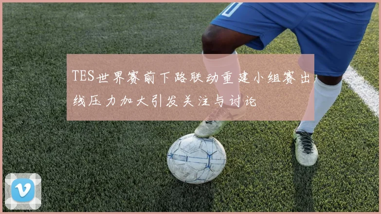 TES世界赛前下路联动重建小组赛出线压力加大引发关注与讨论