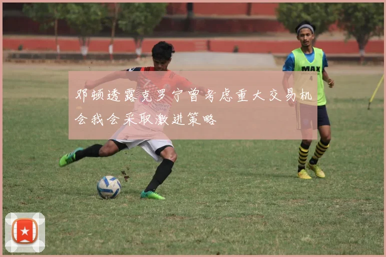 邓顿透露克罗宁曾考虑重大交易机会我会采取激进策略
