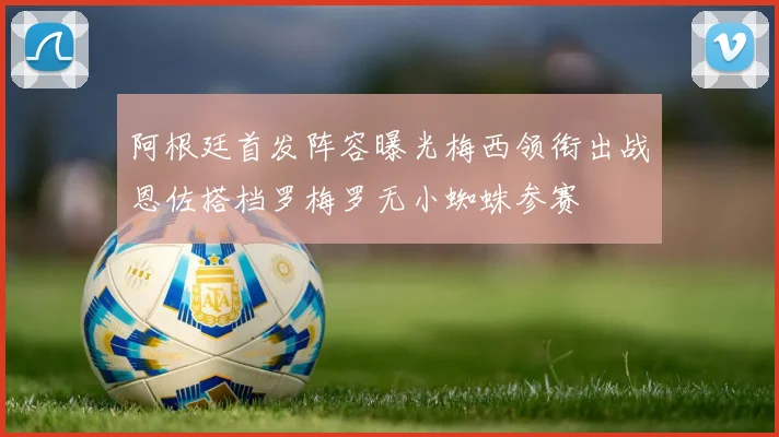 阿根廷首发阵容曝光梅西领衔出战恩佐搭档罗梅罗无小蜘蛛参赛