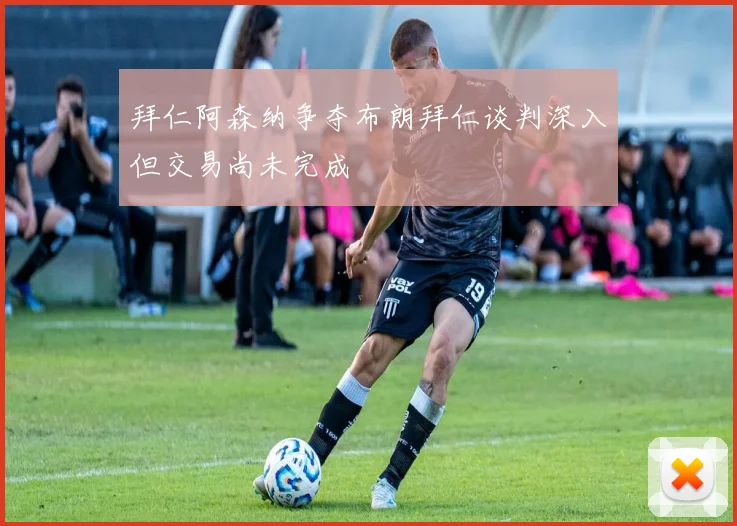 拜仁阿森纳争夺布朗拜仁谈判深入但交易尚未完成