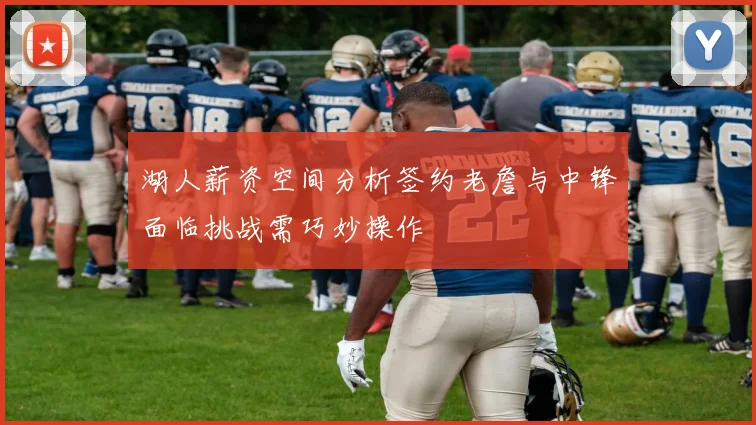 湖人薪资空间分析签约老詹与中锋面临挑战需巧妙操作