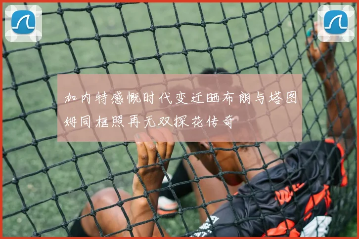 加内特感慨时代变迁晒布朗与塔图姆同框照再无双探花传奇