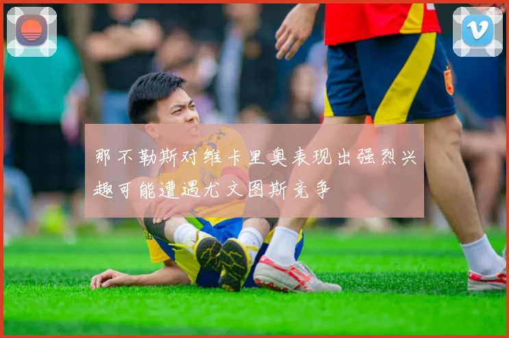 那不勒斯对维卡里奥表现出强烈兴趣可能遭遇尤文图斯竞争