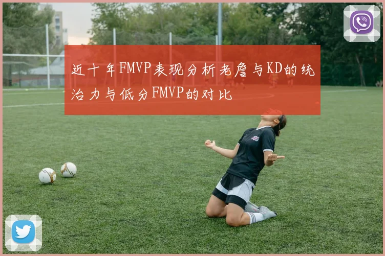 近十年FMVP表现分析老詹与KD的统治力与低分FMVP的对比