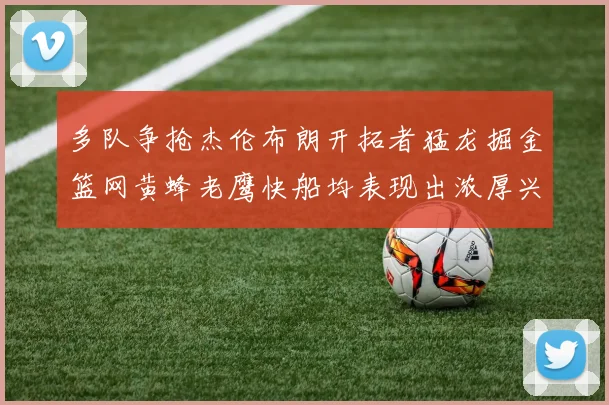 多队争抢杰伦布朗开拓者猛龙掘金篮网黄蜂老鹰快船均表现出浓厚兴趣