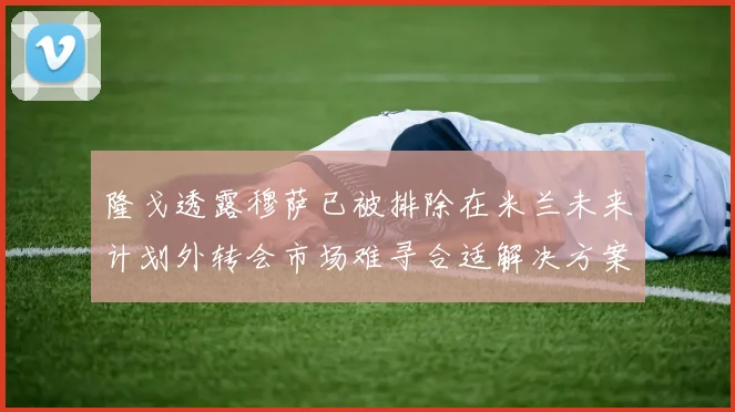 隆戈透露穆萨已被排除在米兰未来计划外转会市场难寻合适解决方案