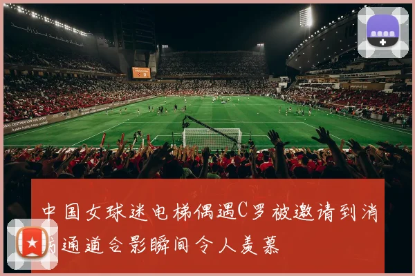中国女球迷电梯偶遇C罗被邀请到消防通道合影瞬间令人羡慕