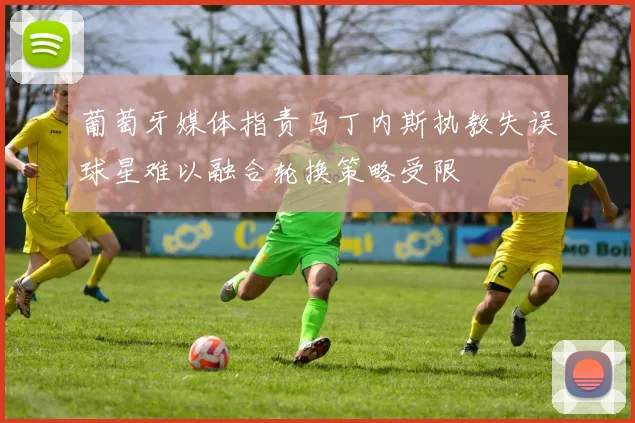 葡萄牙媒体指责马丁内斯执教失误球星难以融合轮换策略受限