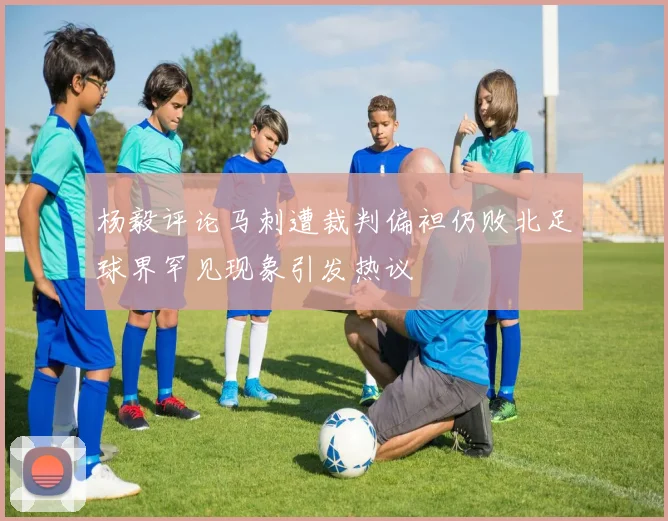 杨毅评论马刺遭裁判偏袒仍败北足球界罕见现象引发热议