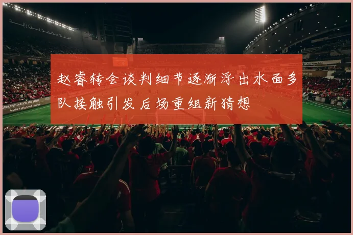 赵睿转会谈判细节逐渐浮出水面多队接触引发后场重组新猜想