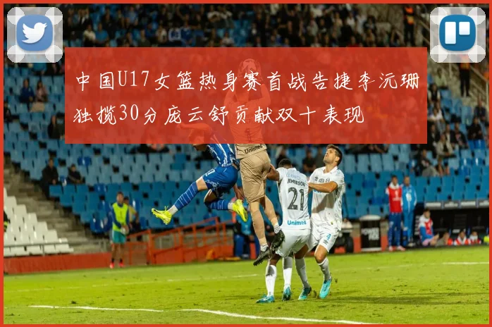 中国U17女篮热身赛首战告捷李沅珊独揽30分庞云舒贡献双十表现