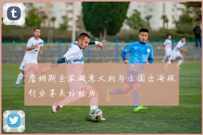 詹姆斯全家游意大利与法国出海旅行分享美好经历