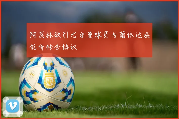 阿莫林欲引尤尔曼球员与葡体达成低价转会协议