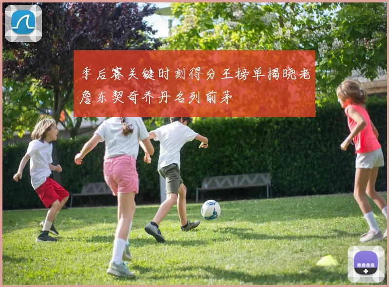 季后赛关键时刻得分王榜单揭晓老詹东契奇乔丹名列前茅