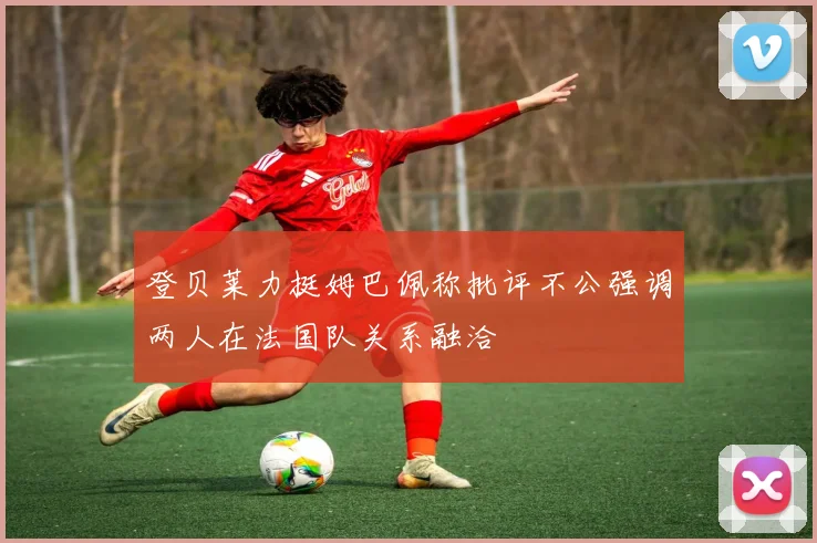 登贝莱力挺姆巴佩称批评不公强调两人在法国队关系融洽
