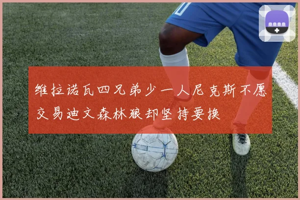 维拉诺瓦四兄弟少一人尼克斯不愿交易迪文森林狼却坚持要换
