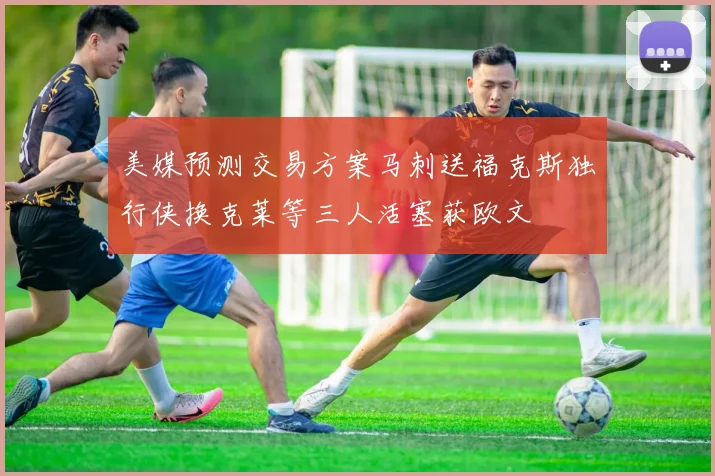 美媒预测交易方案马刺送福克斯独行侠换克莱等三人活塞获欧文