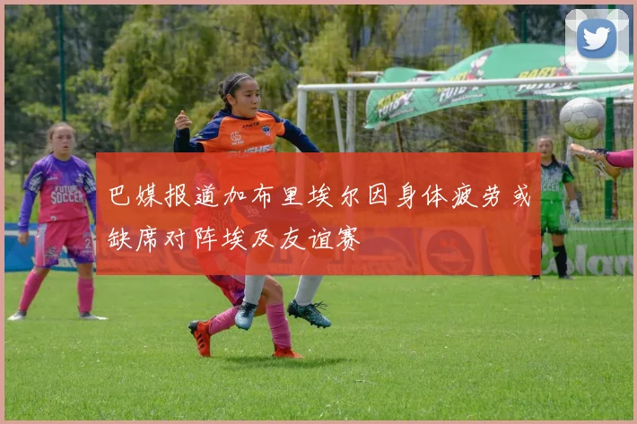 巴媒报道加布里埃尔因身体疲劳或缺席对阵埃及友谊赛