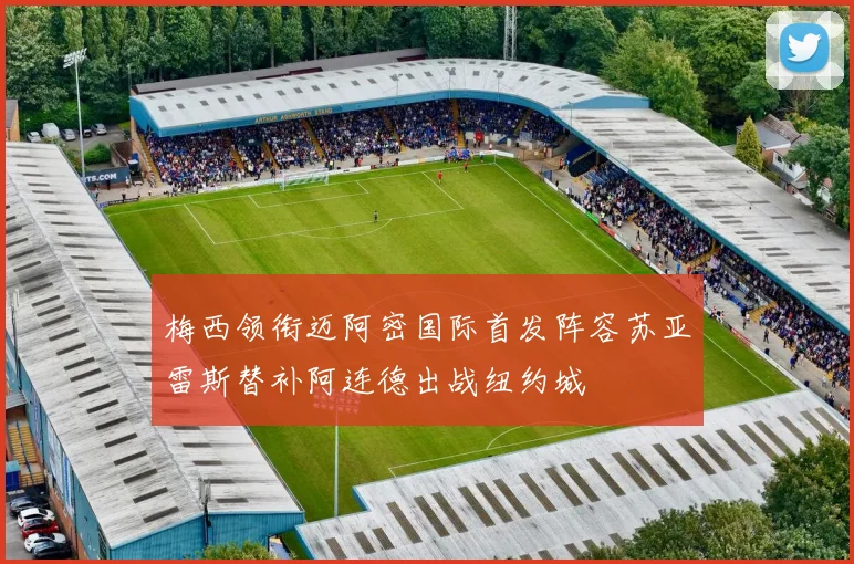 梅西领衔迈阿密国际首发阵容苏亚雷斯替补阿连德出战纽约城