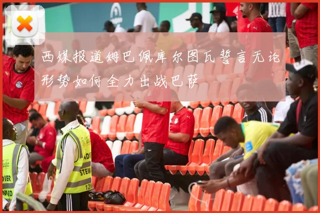 西媒报道姆巴佩库尔图瓦誓言无论形势如何全力出战巴萨