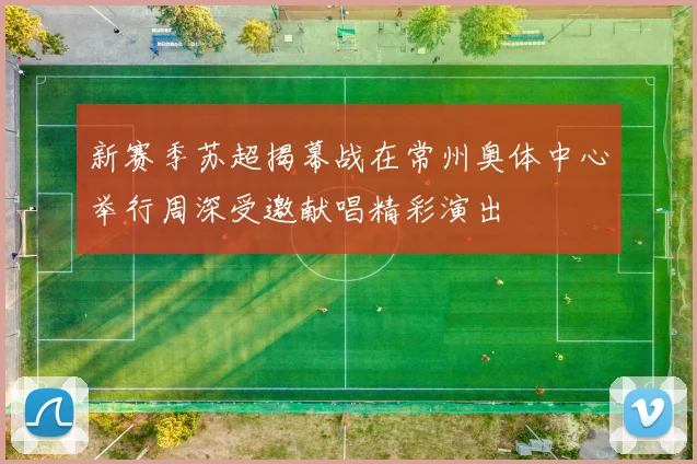新赛季苏超揭幕战在常州奥体中心举行周深受邀献唱精彩演出